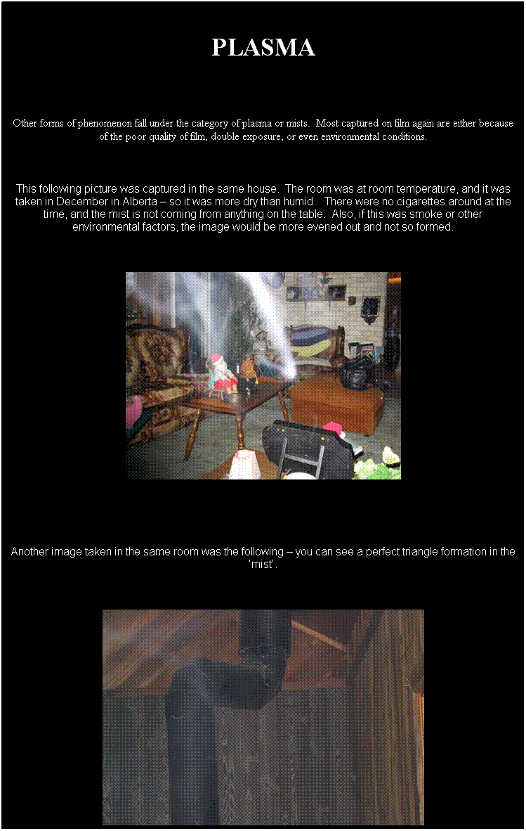 Text Box: &nbsp;
PLASMA
&nbsp;
Other forms of phenomenon fall under the category of plasma or mists.&nbsp; Most captured on film again are either because of the poor quality of film, double exposure, or even environmental conditions.
&nbsp;
This following picture was captured in the same house.&nbsp; The room was at room temperature, and it was taken in December in Alberta � so it was more dry than humid.&nbsp;&nbsp; There were no cigarettes around at the time, and the mist is not coming from anything on the table.&nbsp; Also, if this was smoke or other environmental factors, the image would be more evened out and not so formed.
&nbsp;

&nbsp;
&nbsp;
Another image taken in the same room was the following � you can see a perfect triangle formation in the �mist�.
&nbsp;

